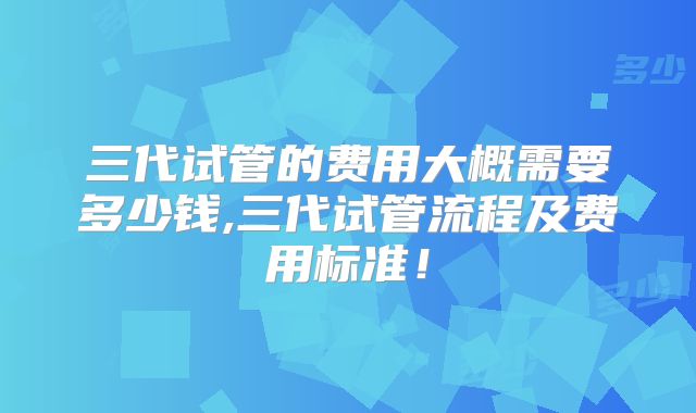 三代试管的费用大概需要多少钱,三代试管流程及费用标准！