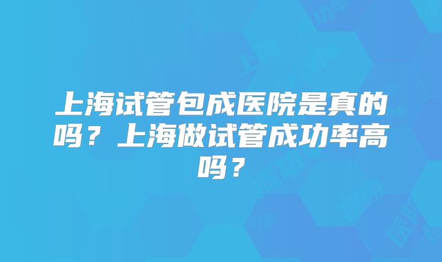 上海试管包成医院是真的吗？上海做试管成功率高吗？