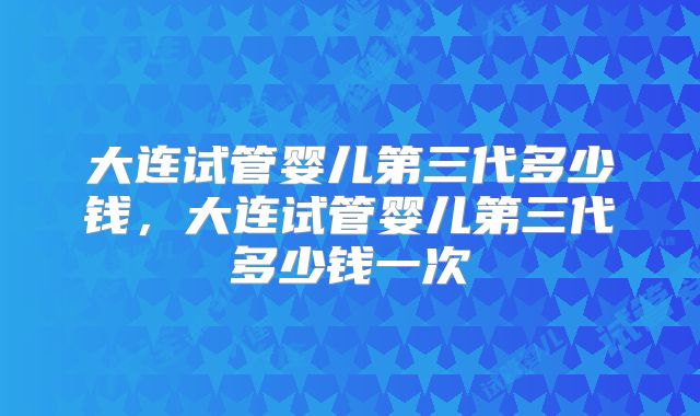大连试管婴儿第三代多少钱，大连试管婴儿第三代多少钱一次