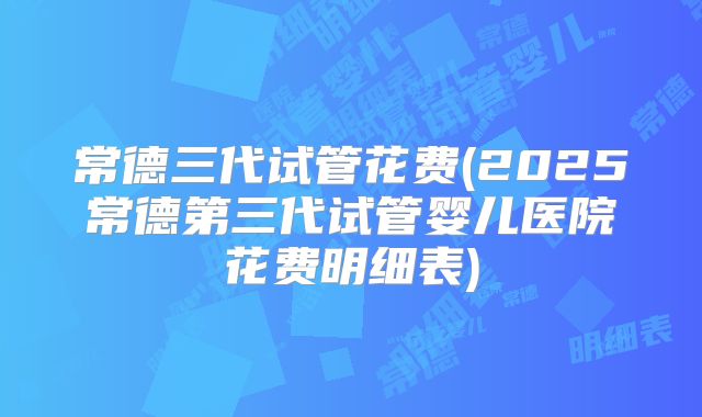 常德三代试管花费(2025常德第三代试管婴儿医院花费明细表)