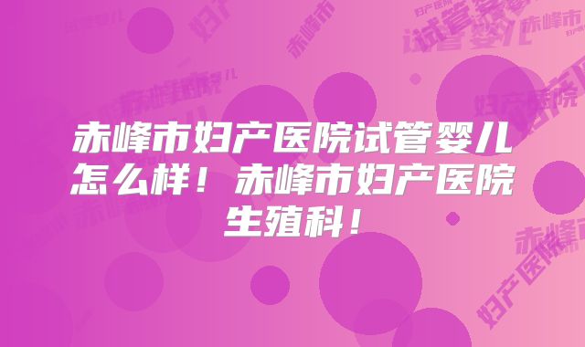 赤峰市妇产医院试管婴儿怎么样！赤峰市妇产医院生殖科！