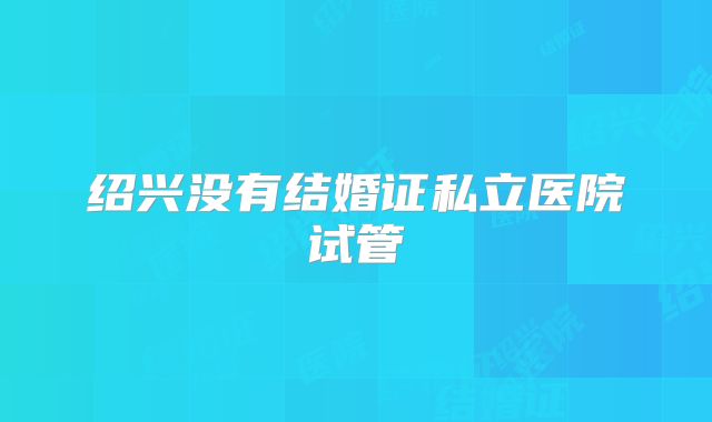 绍兴没有结婚证私立医院试管