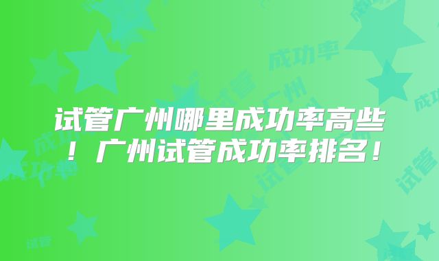 试管广州哪里成功率高些!广州试管成功率排名!