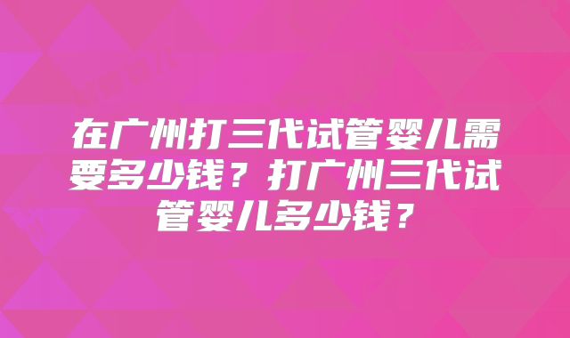 在广州打三代试管婴儿需要多少钱？打广州三代试管婴儿多少钱？