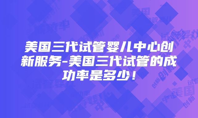 美国三代试管婴儿中心创新服务-美国三代试管的成功率是多少！