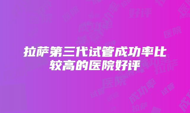 拉萨第三代试管成功率比较高的医院好评