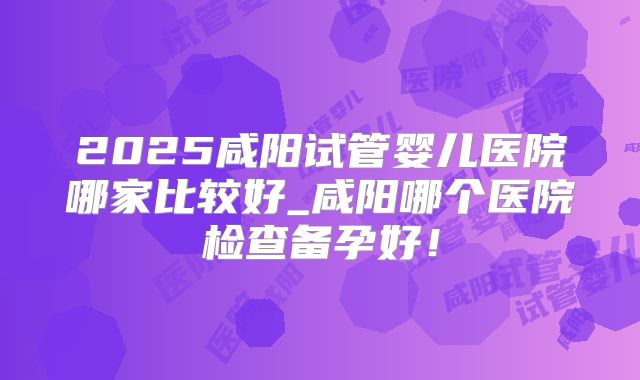 2025咸阳试管婴儿医院哪家比较好_咸阳哪个医院检查备孕好!
