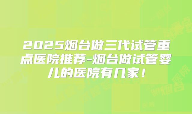 2025烟台做三代试管重点医院推荐-烟台做试管婴儿的医院有几家!