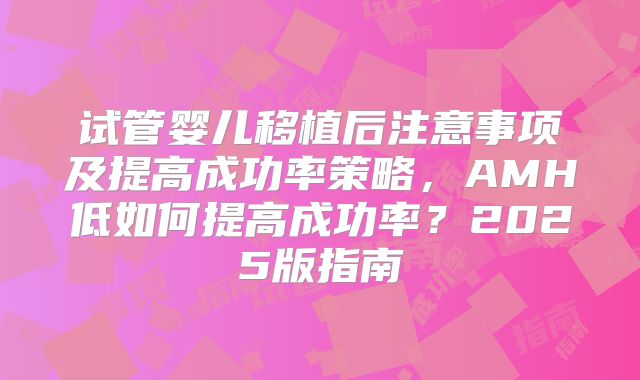 试管婴儿移植后注意事项及提高成功率策略，AMH低如何提高成功率？2025版指南