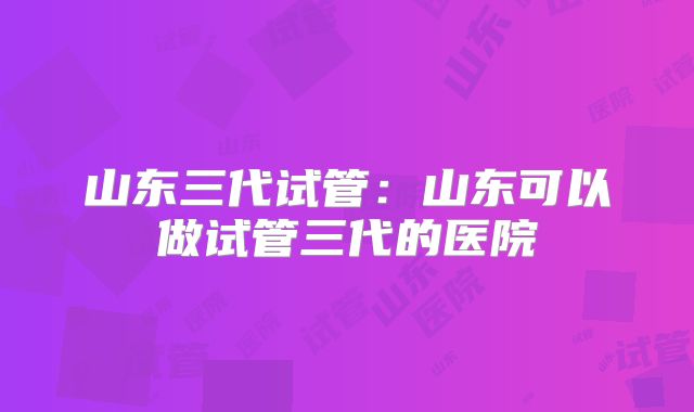 山东三代试管:山东可以做试管三代的医院