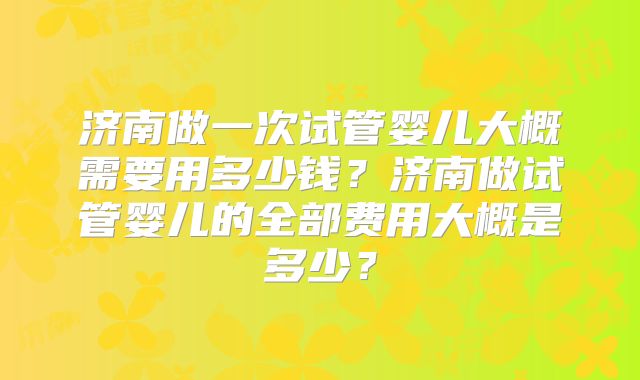 济南做一次试管婴儿大概需要用多少钱？济南做试管婴儿的全部费用大概是多少？