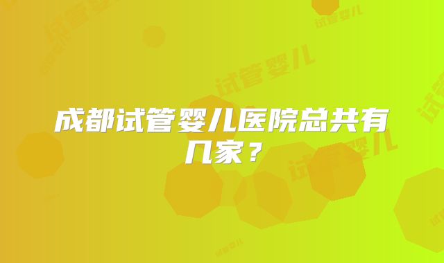 成都试管婴儿医院总共有几家？