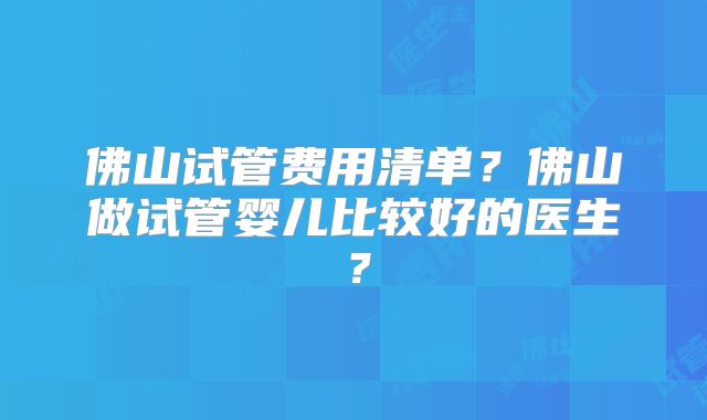 佛山试管费用清单？佛山做试管婴儿比较好的医生？