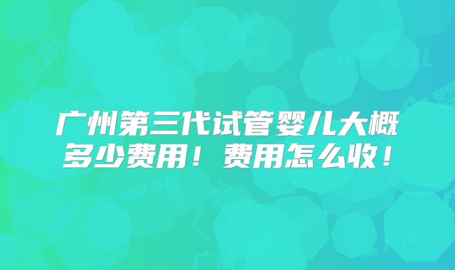 广州第三代试管婴儿大概多少费用!费用怎么收!