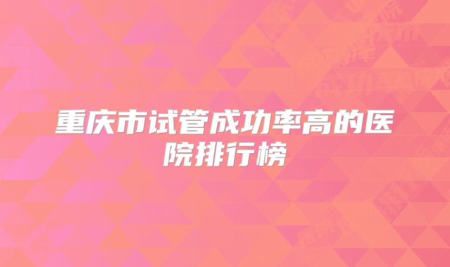 重庆市试管成功率高的医院排行榜