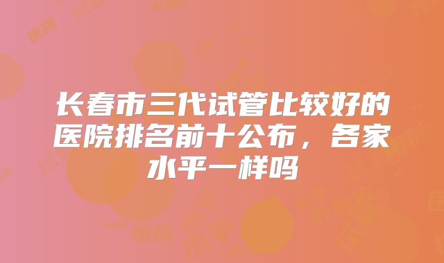 长春市三代试管比较好的医院排名前十公布,各家水平一样吗