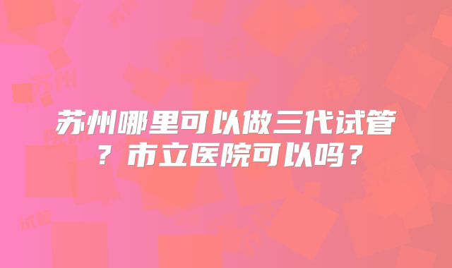 苏州哪里可以做三代试管?市立医院可以吗?