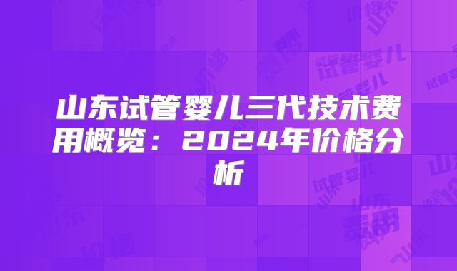山东试管婴儿三代技术费用概览:2024年价格分析