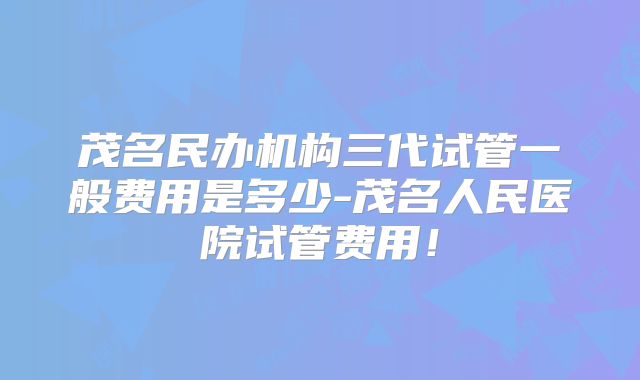 茂名民办机构三代试管一般费用是多少-茂名人民医院试管费用！