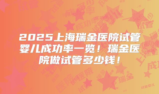 2025上海瑞金医院试管婴儿成功率一览!瑞金医院做试管多少钱!