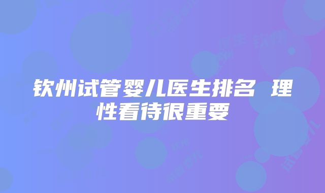 钦州试管婴儿医生排名 理性看待很重要