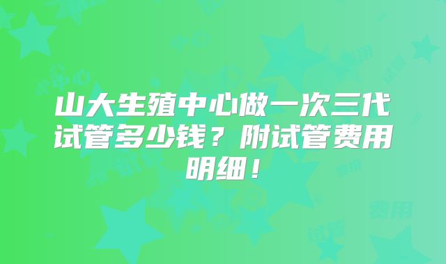 山大生殖中心做一次三代试管多少钱？附试管费用明细！
