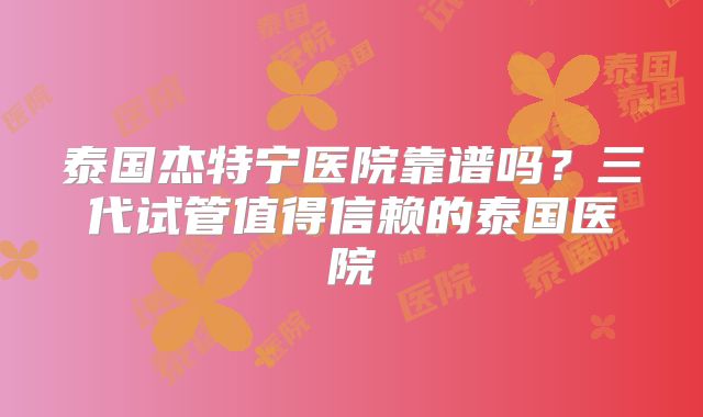 泰国杰特宁医院靠谱吗？三代试管值得信赖的泰国医院