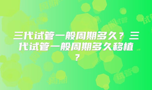 三代试管一般周期多久?三代试管一般周期多久移植?