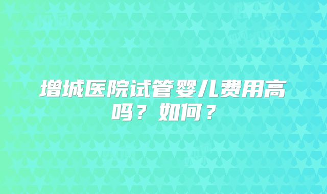 增城医院试管婴儿费用高吗?如何?