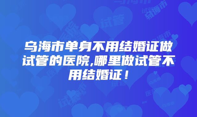 乌海市单身不用结婚证做试管的医院,哪里做试管不用结婚证!