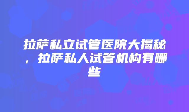 拉萨私立试管医院大揭秘,拉萨私人试管机构有哪些