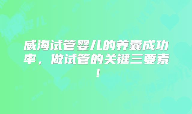 威海试管婴儿的养囊成功率，做试管的关键三要素！