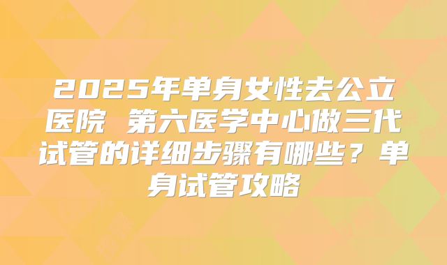 2025年单身女性去公立医院 第六医学中心做三代试管的详细步骤有哪些？单身试管攻略