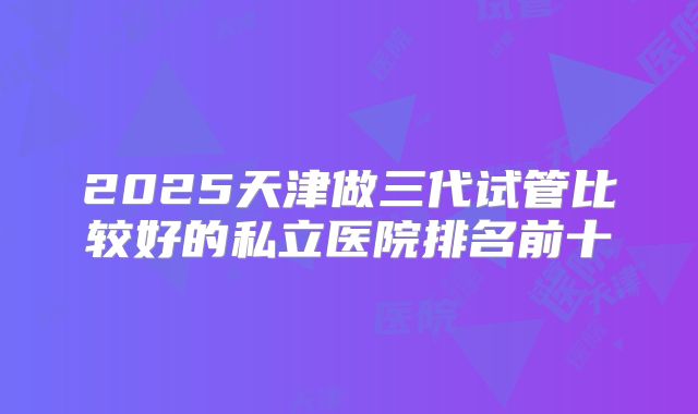 2025天津做三代试管比较好的私立医院排名前十