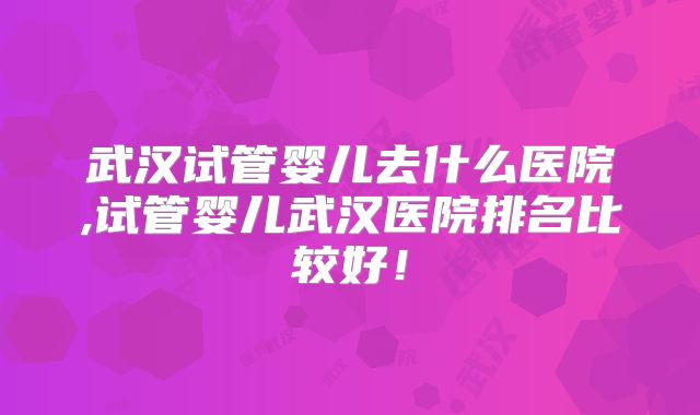 武汉试管婴儿去什么医院,试管婴儿武汉医院排名比较好!