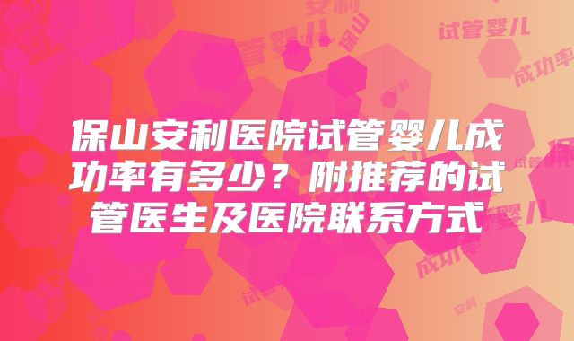 保山安利医院试管婴儿成功率有多少?附推荐的试管医生及医院联系方式