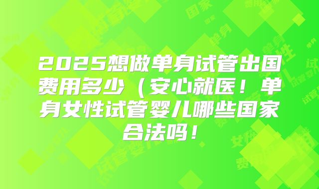 2025想做单身试管出国费用多少(安心就医!单身女性试管婴儿哪些国家合法吗!