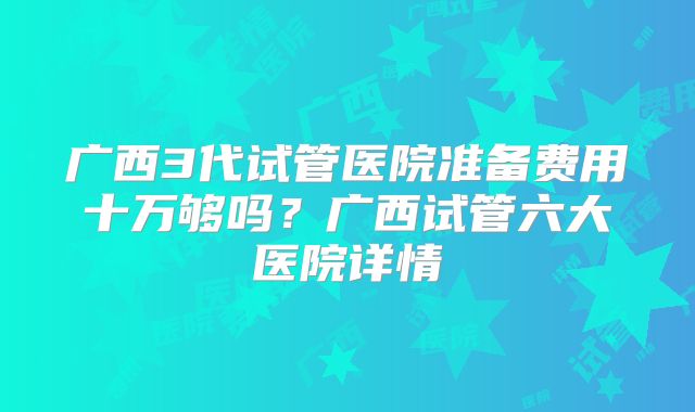 广西3代试管医院准备费用十万够吗?广西试管六大医院详情