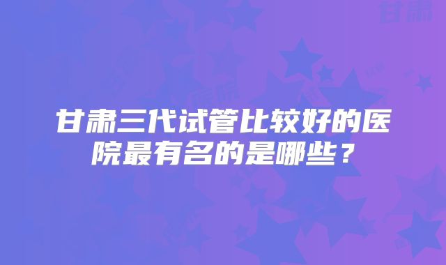 甘肃三代试管比较好的医院最有名的是哪些？