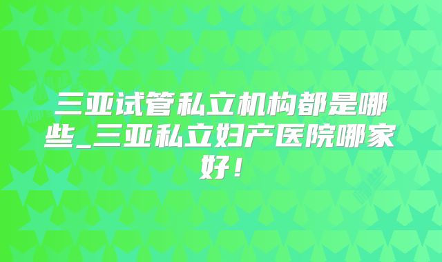 三亚试管私立机构都是哪些_三亚私立妇产医院哪家好！