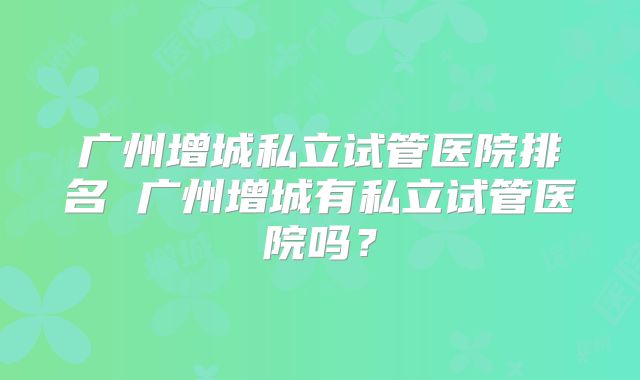 广州增城私立试管医院排名 广州增城有私立试管医院吗？