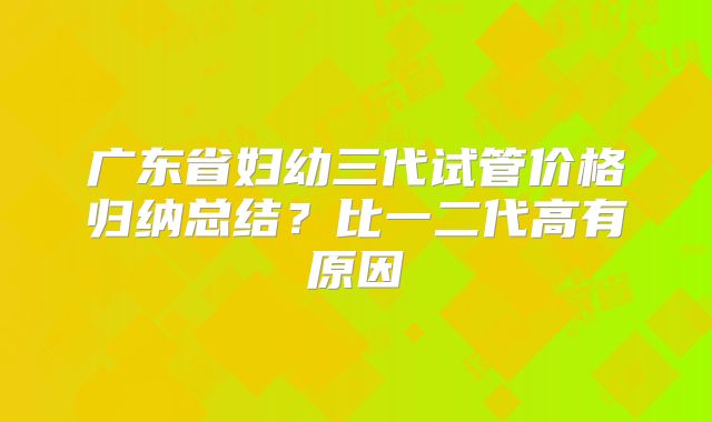 广东省妇幼三代试管价格归纳总结？比一二代高有原因