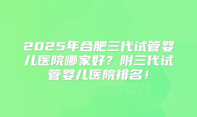 2025年合肥三代试管婴儿医院哪家好？附三代试管婴儿医院排名！
