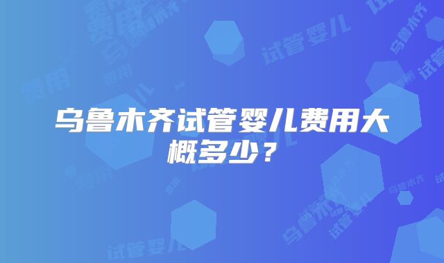 乌鲁木齐试管婴儿费用大概多少？