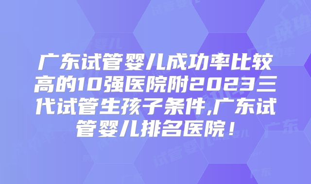 广东试管婴儿成功率比较高的10强医院附2023三代试管生孩子条件,广东试管婴儿排名医院!