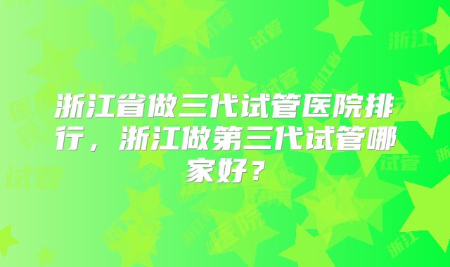 浙江省做三代试管医院排行，浙江做第三代试管哪家好？