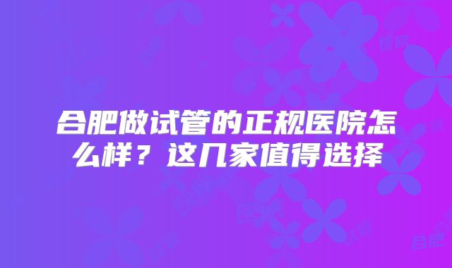 合肥做试管的正规医院怎么样?这几家值得选择