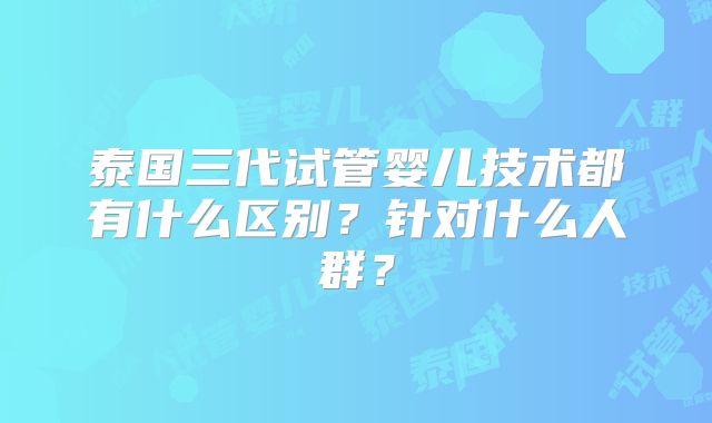 泰国三代试管婴儿技术都有什么区别？针对什么人群？