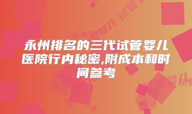 永州排名的三代试管婴儿医院行内秘密,附成本和时间参考
