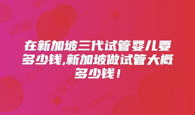 在新加坡三代试管婴儿要多少钱,新加坡做试管大概多少钱!